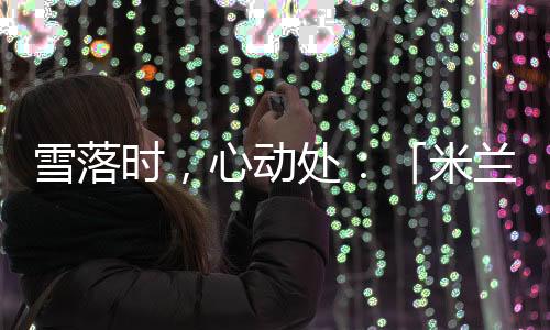 雪落時(shí)，心動(dòng)處：「米蘭雪落時(shí)」如何讓冬奧敘事落入生活肌理？