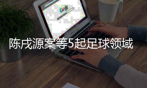 陳戌源案等5起足球領(lǐng)域腐敗案件26日一審宣判