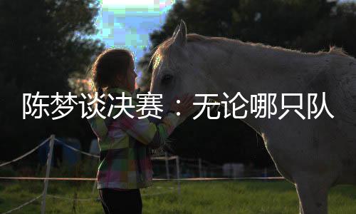 陳夢(mèng)談決賽：無論哪只隊(duì)伍面對(duì)中國隊(duì)時(shí)，心里都會(huì)顫一顫