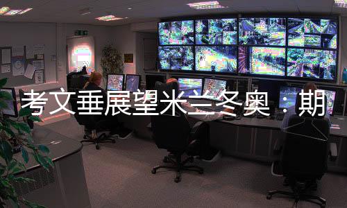 考文垂展望米蘭冬奧：期待開幕式創(chuàng)意 直面“分散辦賽”壓力