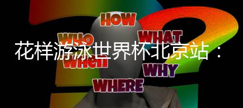 花樣游泳世界杯北京站：中國隊(duì)再奪三金 暫居獎(jiǎng)牌榜榜首