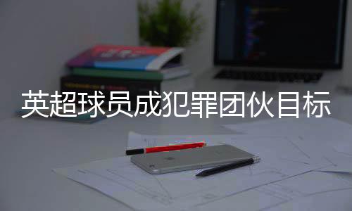 英超球員成犯罪團(tuán)伙目標(biāo) 球員高價(jià)升級(jí)家中安保措施