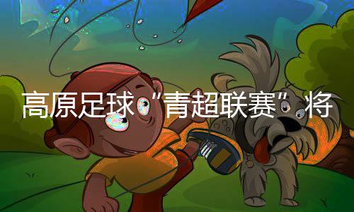 高原足球“青超聯(lián)賽”將開賽 首次實(shí)現(xiàn)農(nóng)體文旅商深度融合