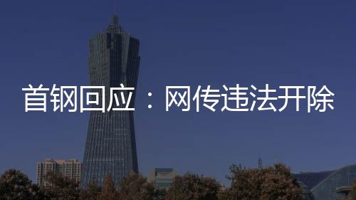 首鋼回應：網傳違法開除員工女子非首鋼員工高管