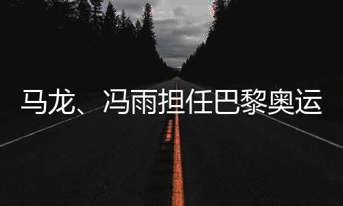 馬龍、馮雨擔(dān)任巴黎奧運(yùn)會開幕式中國體育代表團(tuán)旗手