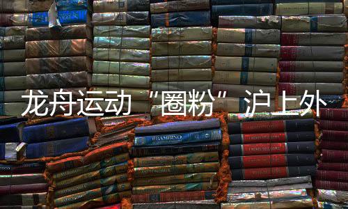 龍舟運動“圈粉”滬上外國人 國際組參賽名額“一位難求”