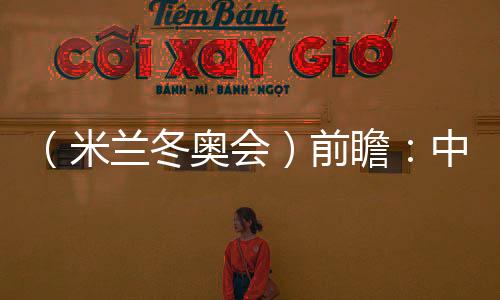 （米蘭冬奧會）前瞻：中國精“冰”強將力爭新突破