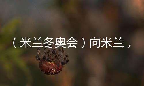 （米蘭冬奧會(huì)）向米蘭，中國冰雪“意”展風(fēng)采看點(diǎn)多