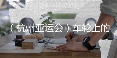 （杭州亞運會）車輪上的亞運：交通保障各方“使命必達”