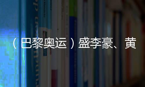 （巴黎奧運(yùn)）盛李豪、黃雨婷摘金奪銀：值得回味的兩場(chǎng)巔峰對(duì)決