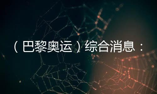 （巴黎奧運(yùn)）綜合消息：再取雙冠 中國(guó)21金重回榜首