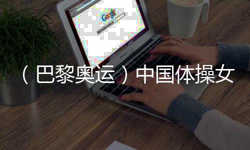 （巴黎奧運）中國體操女團“穩(wěn)”字當頭 周雅琴位列平衡木榜首