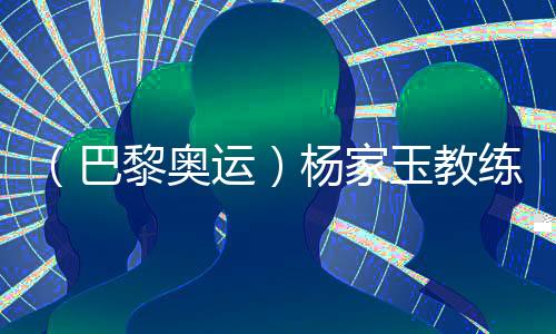 （巴黎奧運）楊家玉教練：“逆風(fēng)的方向更適合飛翔”
