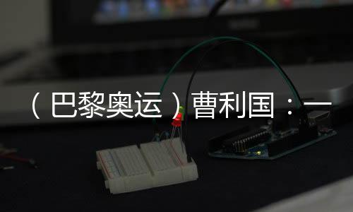 (巴黎奧運(yùn))曹利國(guó):一切從零開(kāi)始 已投入恢復(fù)性訓(xùn)練