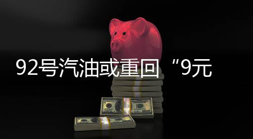 92號(hào)汽油或重回“9元時(shí)代”！預(yù)計(jì)漲幅將突破1.6元/升