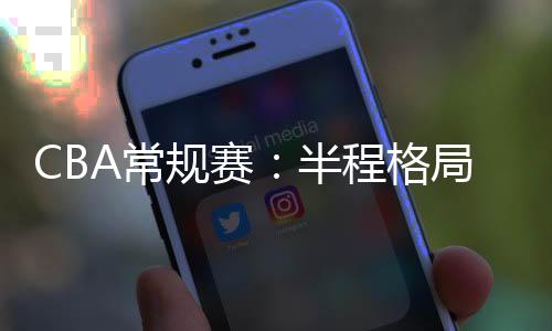 CBA常規(guī)賽：半程格局穩(wěn)中有變 新疆隊暫居榜首