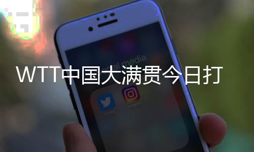 WTT中國大滿貫今日打響資格賽 國乒眾將期待主場亮相