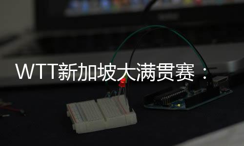 WTT新加坡大滿貫賽：王楚欽、王曼昱等國乒五將晉級(jí)16強(qiáng)