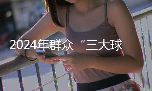 2024年群眾“三大球”精品賽事案例推薦工作啟動