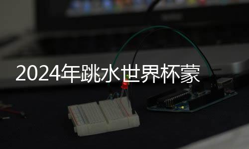 2024年跳水世界杯蒙特利爾站：中國隊9金收官