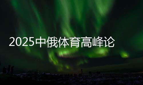 2025中俄體育高峰論壇暨中俄體育院校聯(lián)盟年會在京舉辦