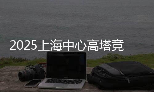 2025上海中心高塔競速挑戰(zhàn)賽開賽 吸引全球3000名跑者